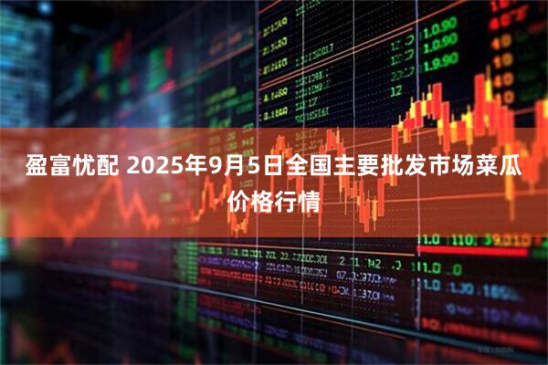 盈富忧配 2025年9月5日全国主要批发市场菜瓜价格行情