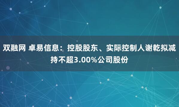 双融网 卓易信息：控股股东、实际控制人谢乾拟减持不超3.00%公司股份
