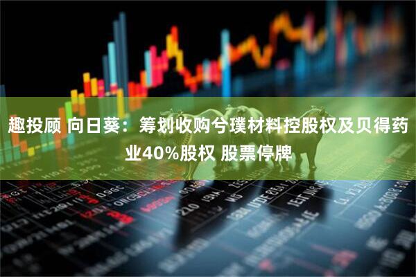 趣投顾 向日葵：筹划收购兮璞材料控股权及贝得药业40%股权 股票停牌
