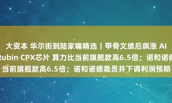 大资本 华尔街到陆家嘴精选丨甲骨文绩后飙涨 AI业务井喷；英伟达推Rubin CPX芯片 算力比当前旗舰款高6.5倍；诺和诺德裁员并下调利润预期