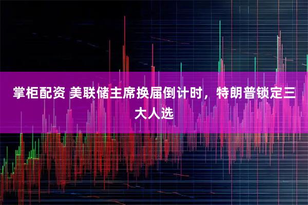 掌柜配资 美联储主席换届倒计时，特朗普锁定三大人选