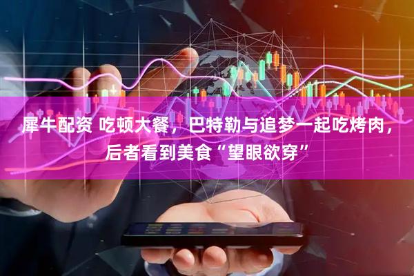 犀牛配资 吃顿大餐，巴特勒与追梦一起吃烤肉，后者看到美食“望眼欲穿”