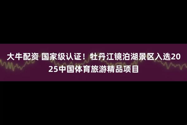 大牛配资 国家级认证！牡丹江镜泊湖景区入选2025中国体育旅游精品项目