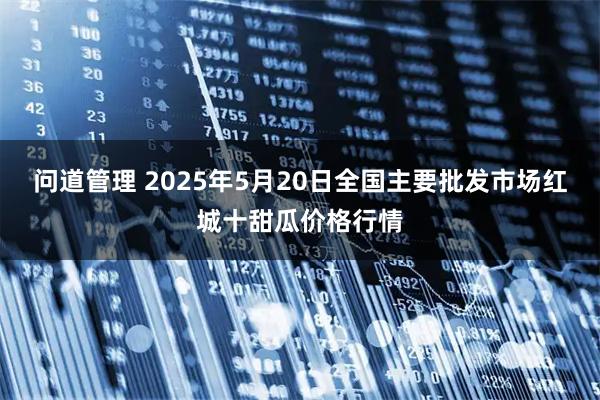 问道管理 2025年5月20日全国主要批发市场红城十甜瓜价格行情