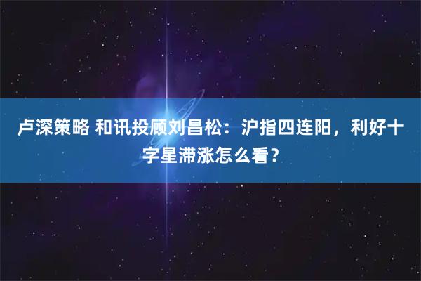 卢深策略 和讯投顾刘昌松:沪指四连阳,利好十字星滞涨怎么看?