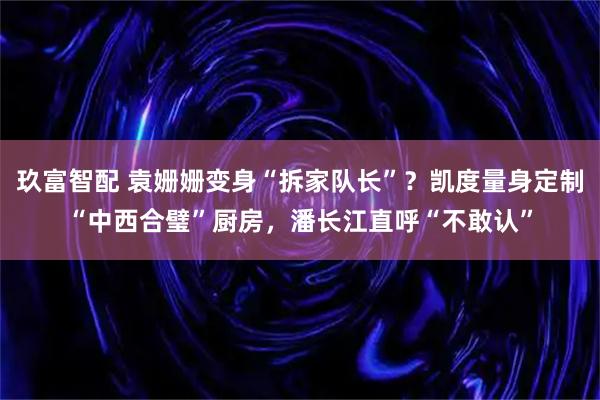 玖富智配 袁姗姗变身“拆家队长”？凯度量身定制“中西合璧”厨房，潘长江直呼“不敢认”