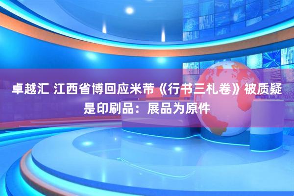 卓越汇 江西省博回应米芾《行书三札卷》被质疑是印刷品:展品为原件