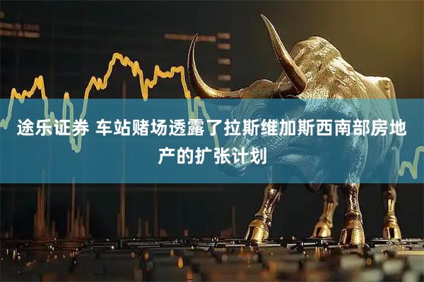 途乐证券 车站赌场透露了拉斯维加斯西南部房地产的扩张计划