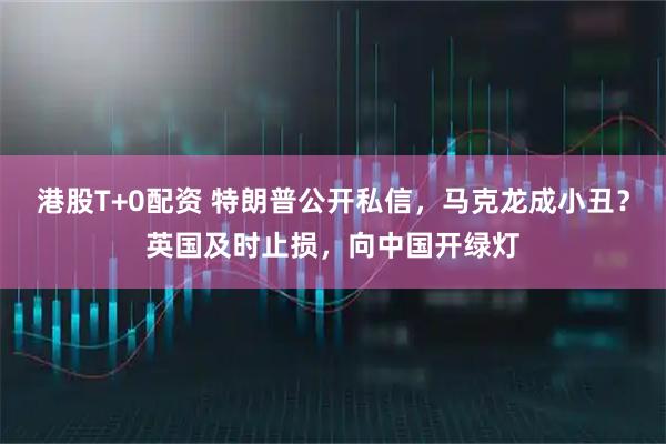 港股T+0配资 特朗普公开私信,马克龙成小丑?英国及时止损,向中国开绿灯