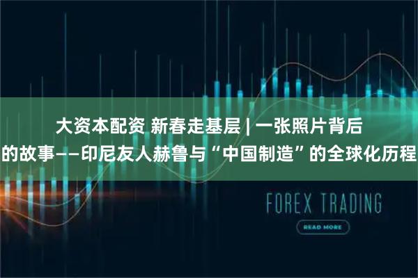 大资本配资 新春走基层 | 一张照片背后的故事——印尼友人赫鲁与“中国制造”的全球化历程