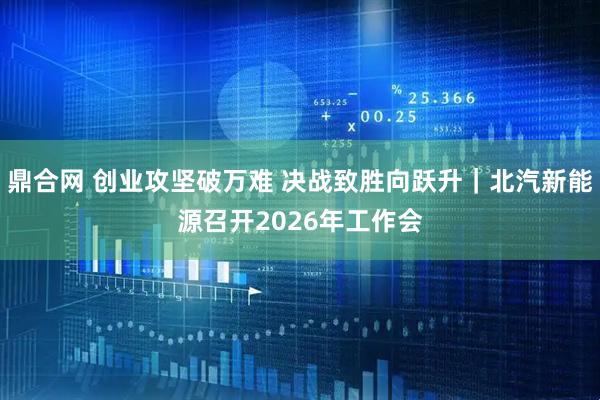 鼎合网 创业攻坚破万难 决战致胜向跃升｜北汽新能源召开2026年工作会