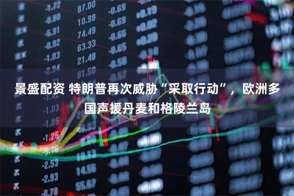 景盛配资 特朗普再次威胁“采取行动”，欧洲多国声援丹麦和格陵兰岛