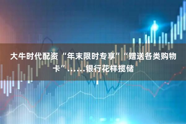大牛时代配资 “年末限时专享”“赠送各类购物卡”……银行花样揽储