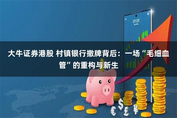 大牛证券港股 村镇银行撤牌背后：一场“毛细血管”的重构与新生