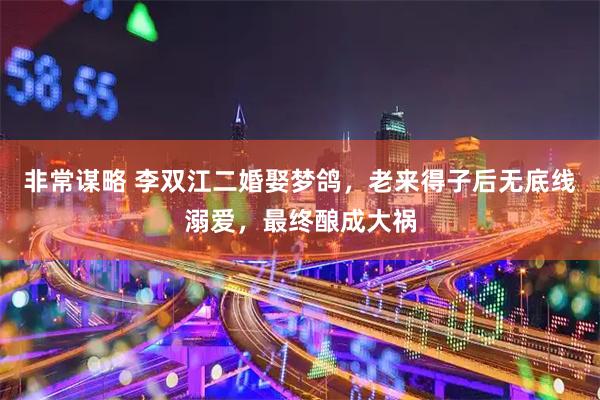 非常谋略 李双江二婚娶梦鸽，老来得子后无底线溺爱，最终酿成大祸