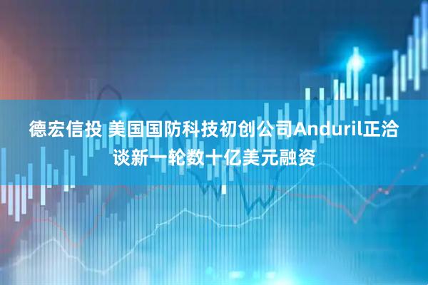 德宏信投 美国国防科技初创公司Anduril正洽谈新一轮数十亿美元融资