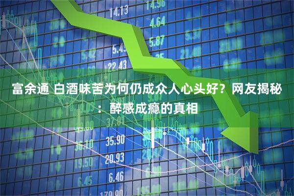 富余通 白酒味苦为何仍成众人心头好？网友揭秘：醉感成瘾的真相