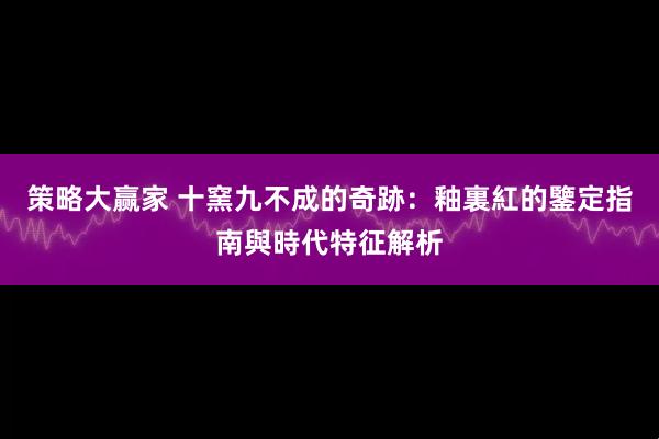 策略大赢家 十窯九不成的奇跡：釉裏紅的鑒定指南與時代特征解析