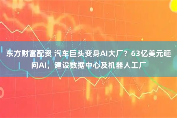 东方财富配资 汽车巨头变身AI大厂？63亿美元砸向AI，建设数据中心及机器人工厂