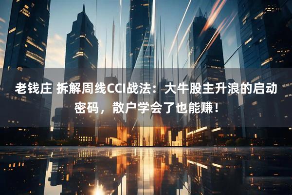 老钱庄 拆解周线CCI战法：大牛股主升浪的启动密码，散户学会了也能赚！