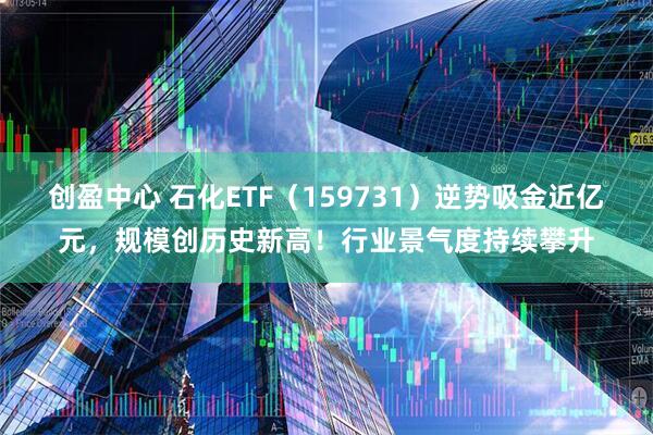 创盈中心 石化ETF（159731）逆势吸金近亿元，规模创历史新高！行业景气度持续攀升