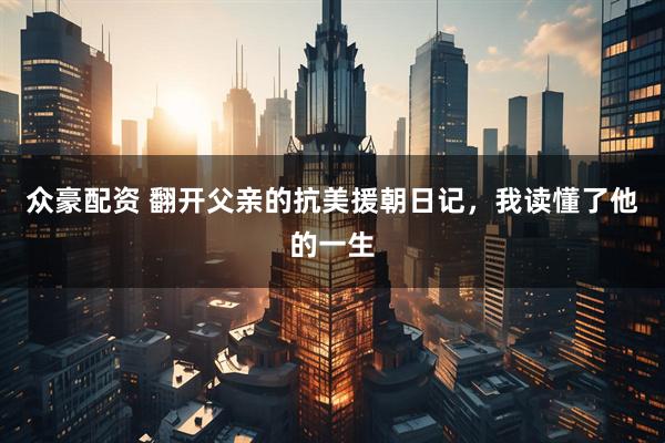 众豪配资 翻开父亲的抗美援朝日记,我读懂了他的一生