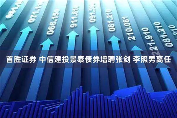 首胜证券 中信建投景泰债券增聘张剑 李照男离任