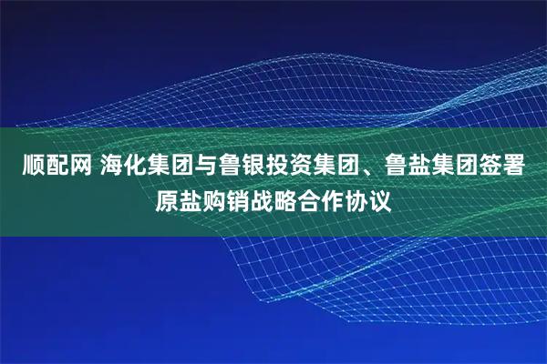顺配网 海化集团与鲁银投资集团、鲁盐集团签署原盐购销战略合作协议