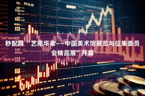 秒配网 “艺苑华章——中国美术馆展览与征集委员会精品展”开幕